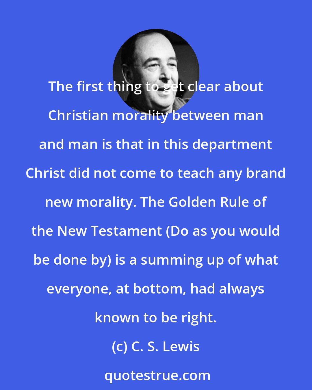 C. S. Lewis: The first thing to get clear about Christian morality between man and man is that in this department Christ did not come to teach any brand new morality. The Golden Rule of the New Testament (Do as you would be done by) is a summing up of what everyone, at bottom, had always known to be right.