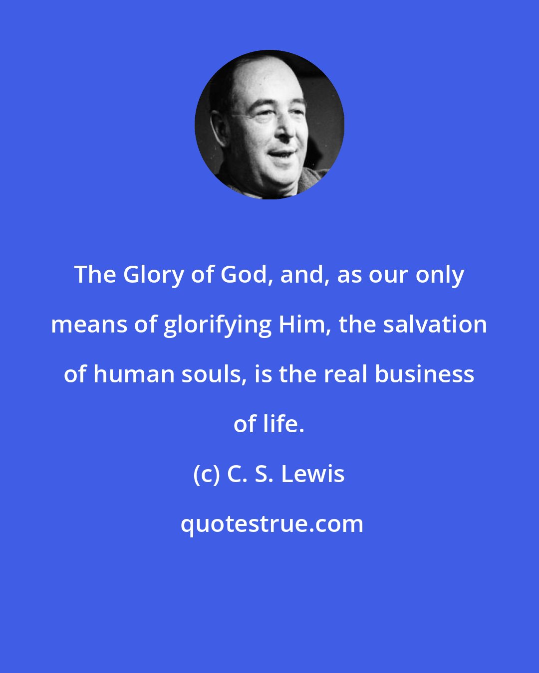 C. S. Lewis: The Glory of God, and, as our only means of glorifying Him, the salvation of human souls, is the real business of life.