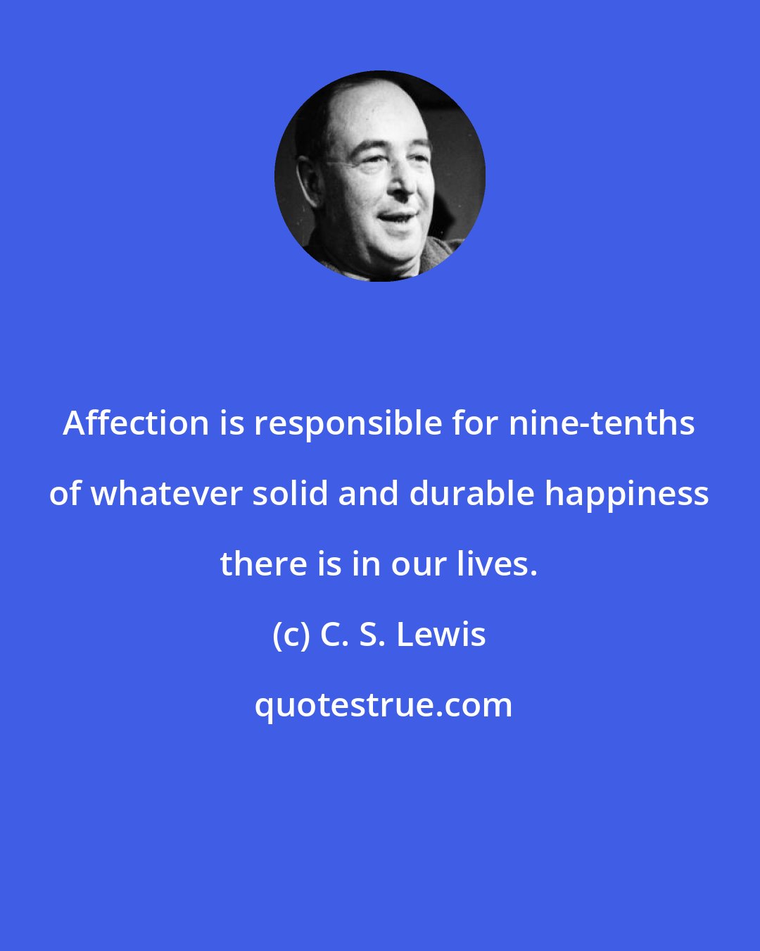 C. S. Lewis: Affection is responsible for nine-tenths of whatever solid and durable happiness there is in our lives.