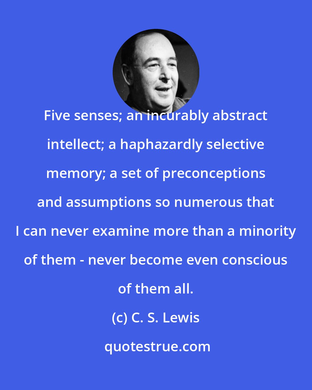 C. S. Lewis: Five senses; an incurably abstract intellect; a haphazardly selective memory; a set of preconceptions and assumptions so numerous that I can never examine more than a minority of them - never become even conscious of them all.