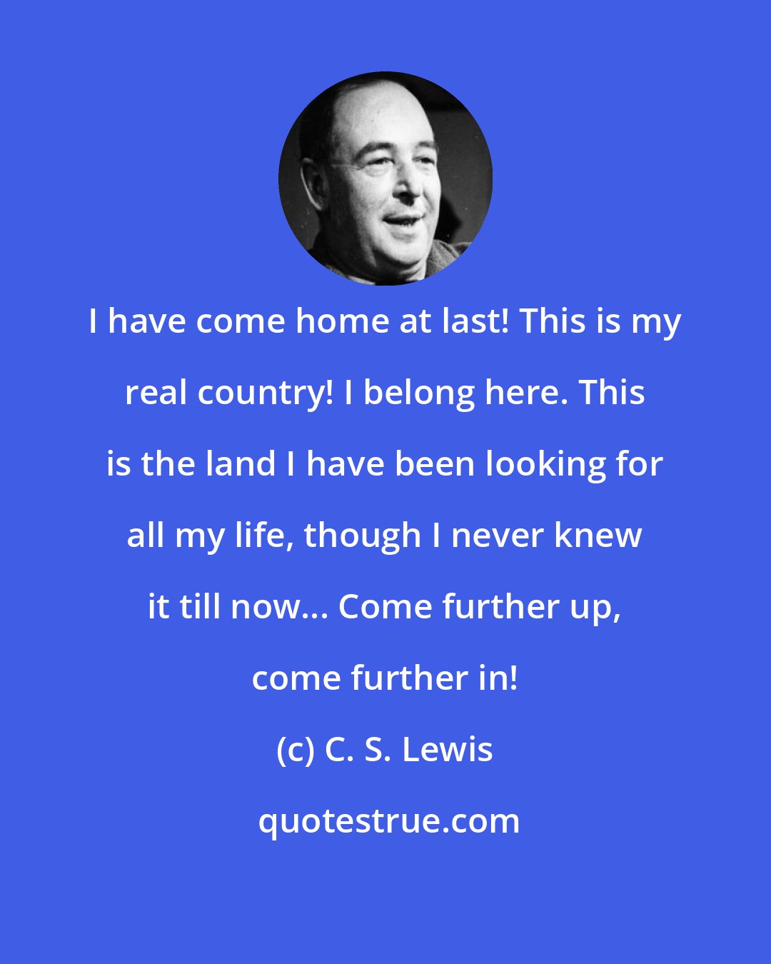 C. S. Lewis: I have come home at last! This is my real country! I belong here. This is the land I have been looking for all my life, though I never knew it till now... Come further up, come further in!