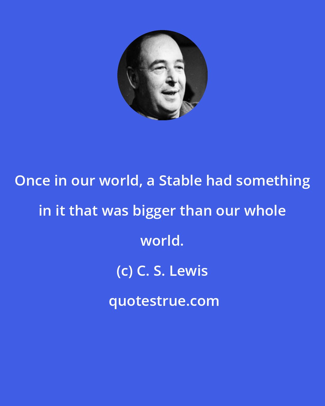 C. S. Lewis: Once in our world, a Stable had something in it that was bigger than our whole world.