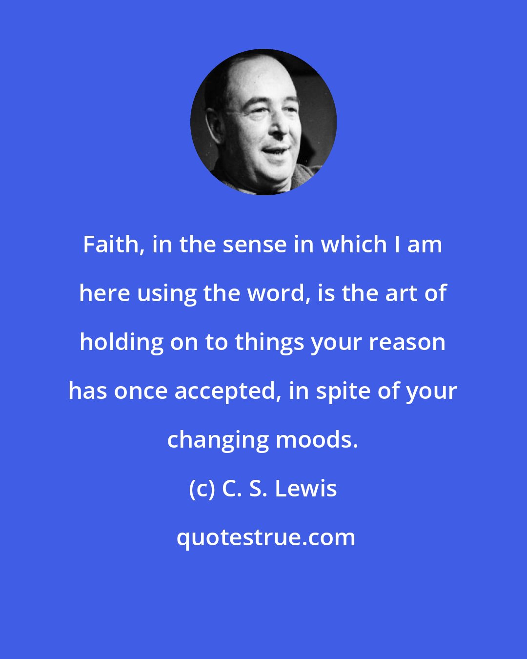 C. S. Lewis: Faith, in the sense in which I am here using the word, is the art of holding on to things your reason has once accepted, in spite of your changing moods.