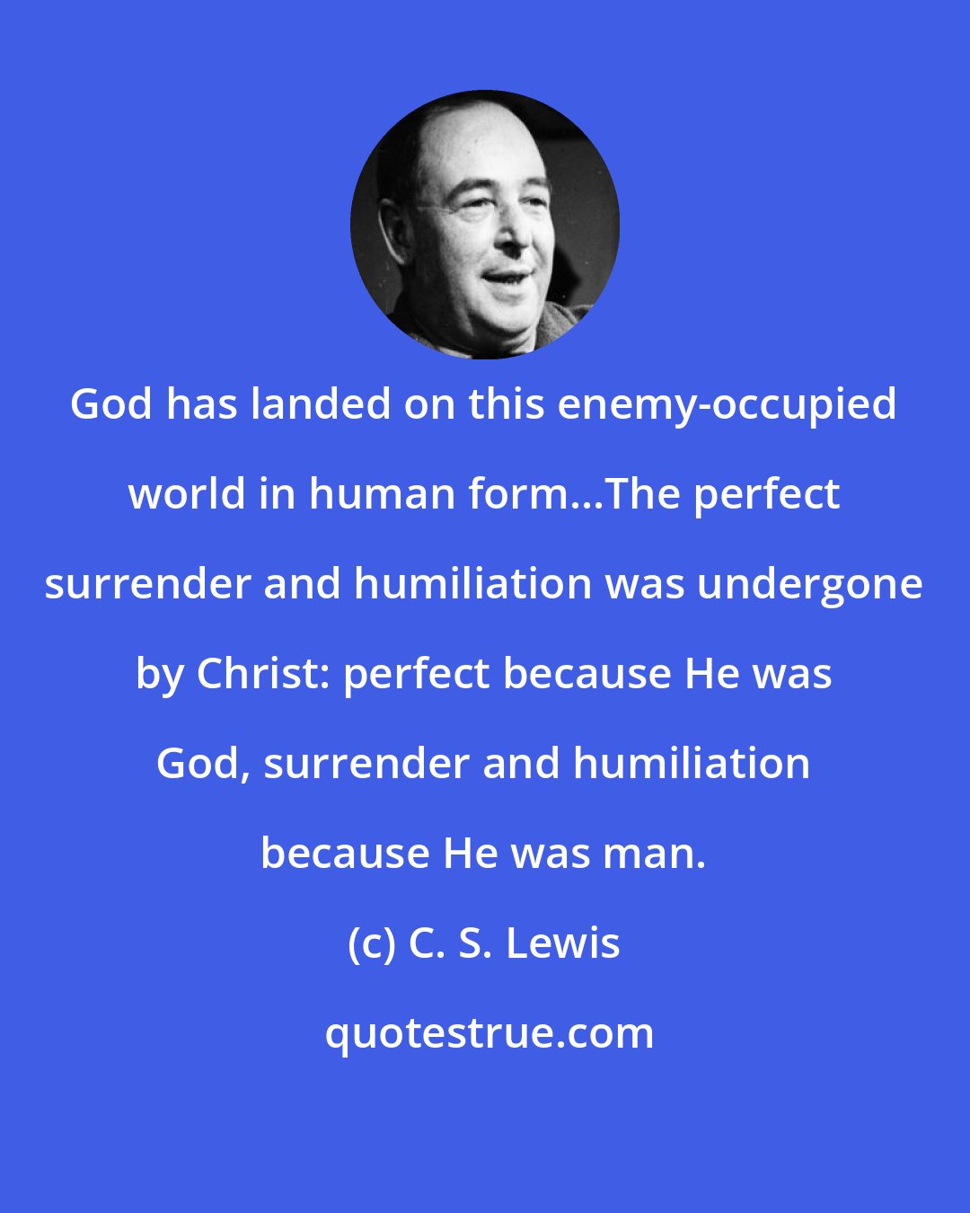 C. S. Lewis: God has landed on this enemy-occupied world in human form...The perfect surrender and humiliation was undergone by Christ: perfect because He was God, surrender and humiliation because He was man.