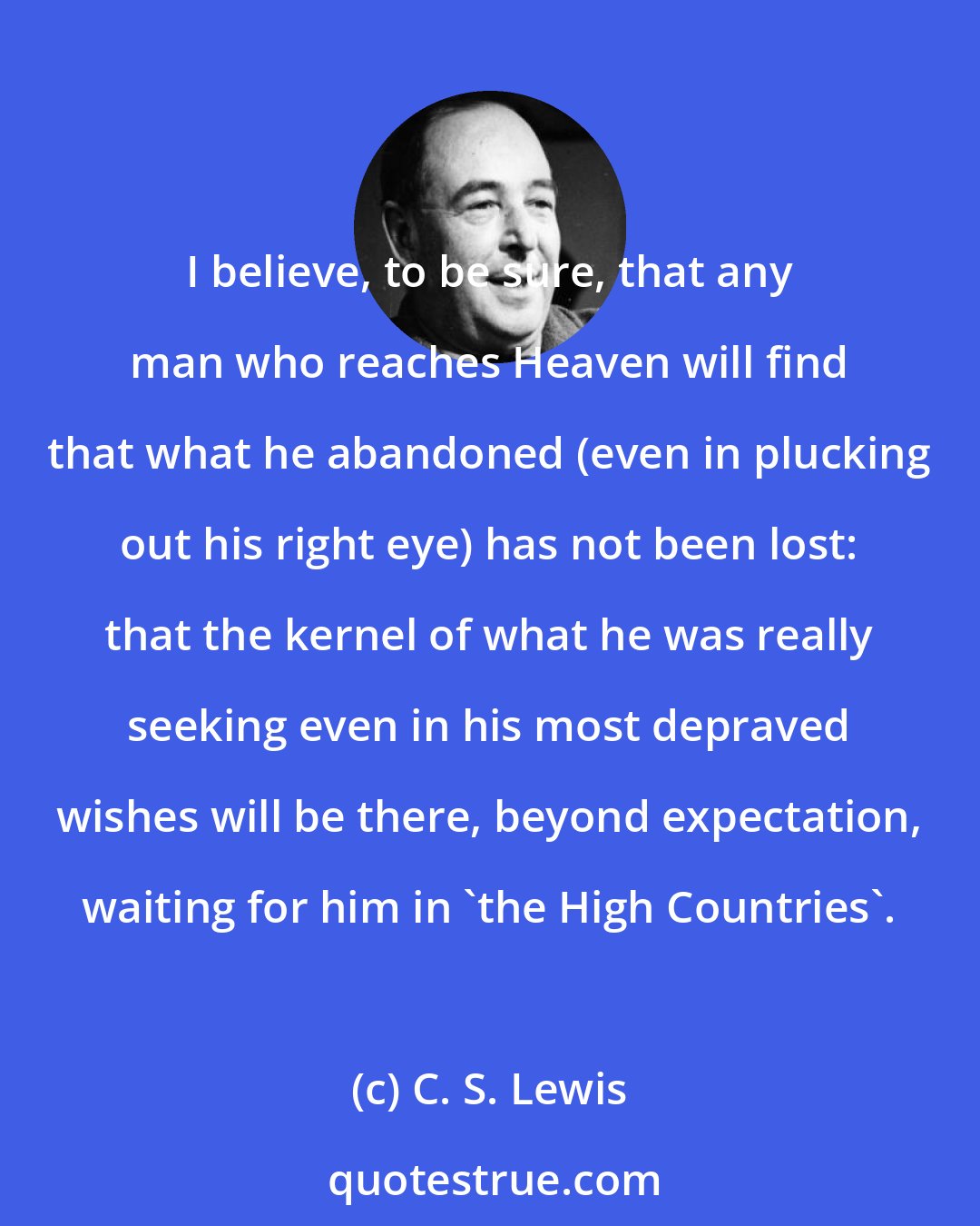 C. S. Lewis: I believe, to be sure, that any man who reaches Heaven will find that what he abandoned (even in plucking out his right eye) has not been lost: that the kernel of what he was really seeking even in his most depraved wishes will be there, beyond expectation, waiting for him in 'the High Countries'.