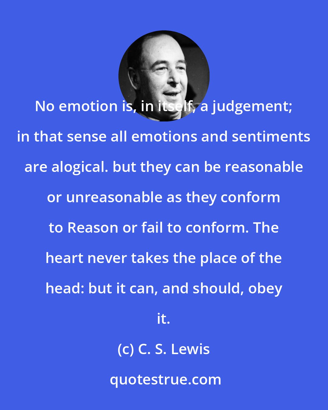 C. S. Lewis: No emotion is, in itself, a judgement; in that sense all emotions and sentiments are alogical. but they can be reasonable or unreasonable as they conform to Reason or fail to conform. The heart never takes the place of the head: but it can, and should, obey it.