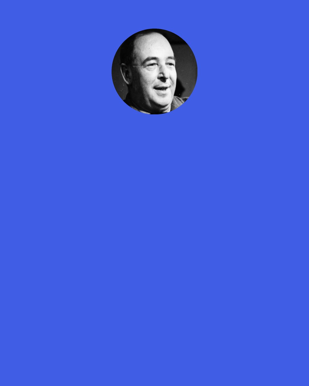 C. S. Lewis: That is what mortals misunderstand. They say of some temporal sufferring, "No future bliss can make up for it" not knowing that Heaven, once attained, will work backwards and turn even that agony into a glory.