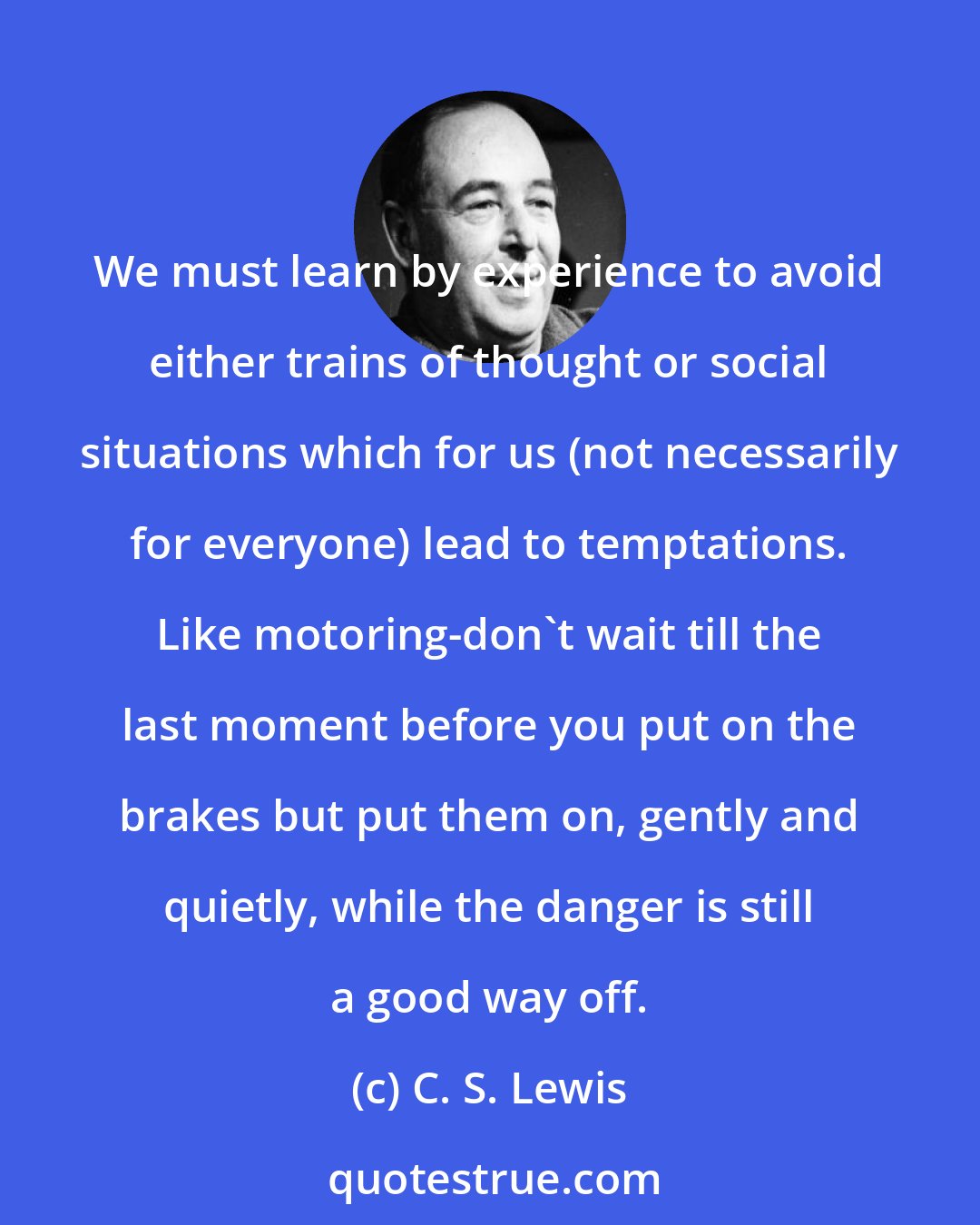 C. S. Lewis: We must learn by experience to avoid either trains of thought or social situations which for us (not necessarily for everyone) lead to temptations. Like motoring-don't wait till the last moment before you put on the brakes but put them on, gently and quietly, while the danger is still a good way off.