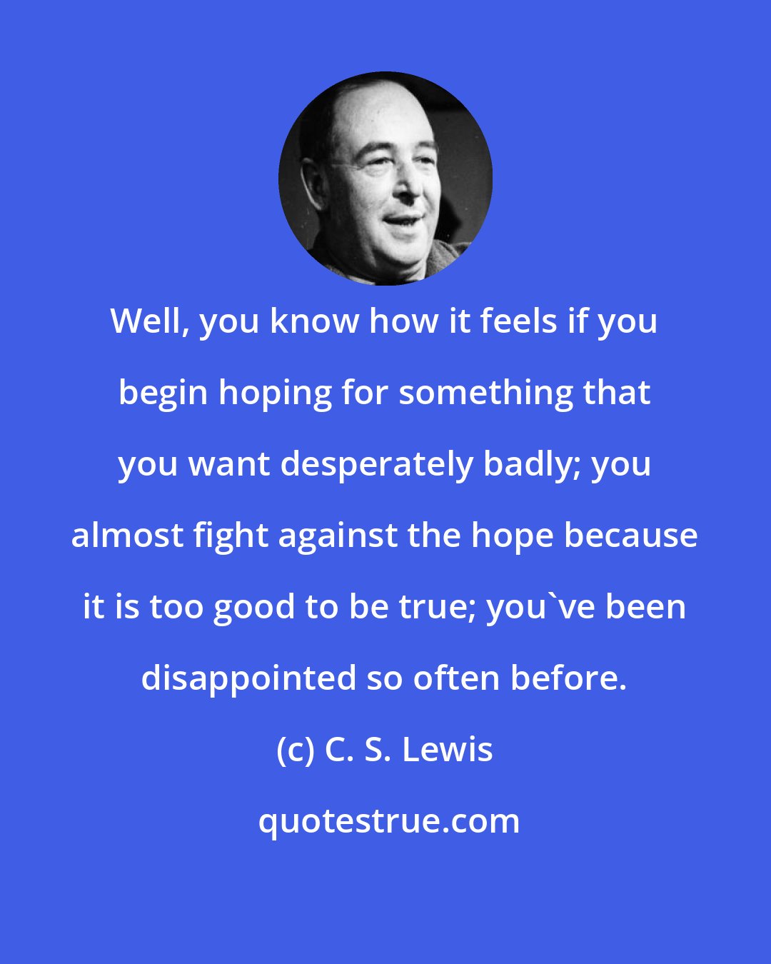 C. S. Lewis: Well, you know how it feels if you begin hoping for something that you want desperately badly; you almost fight against the hope because it is too good to be true; you've been disappointed so often before.