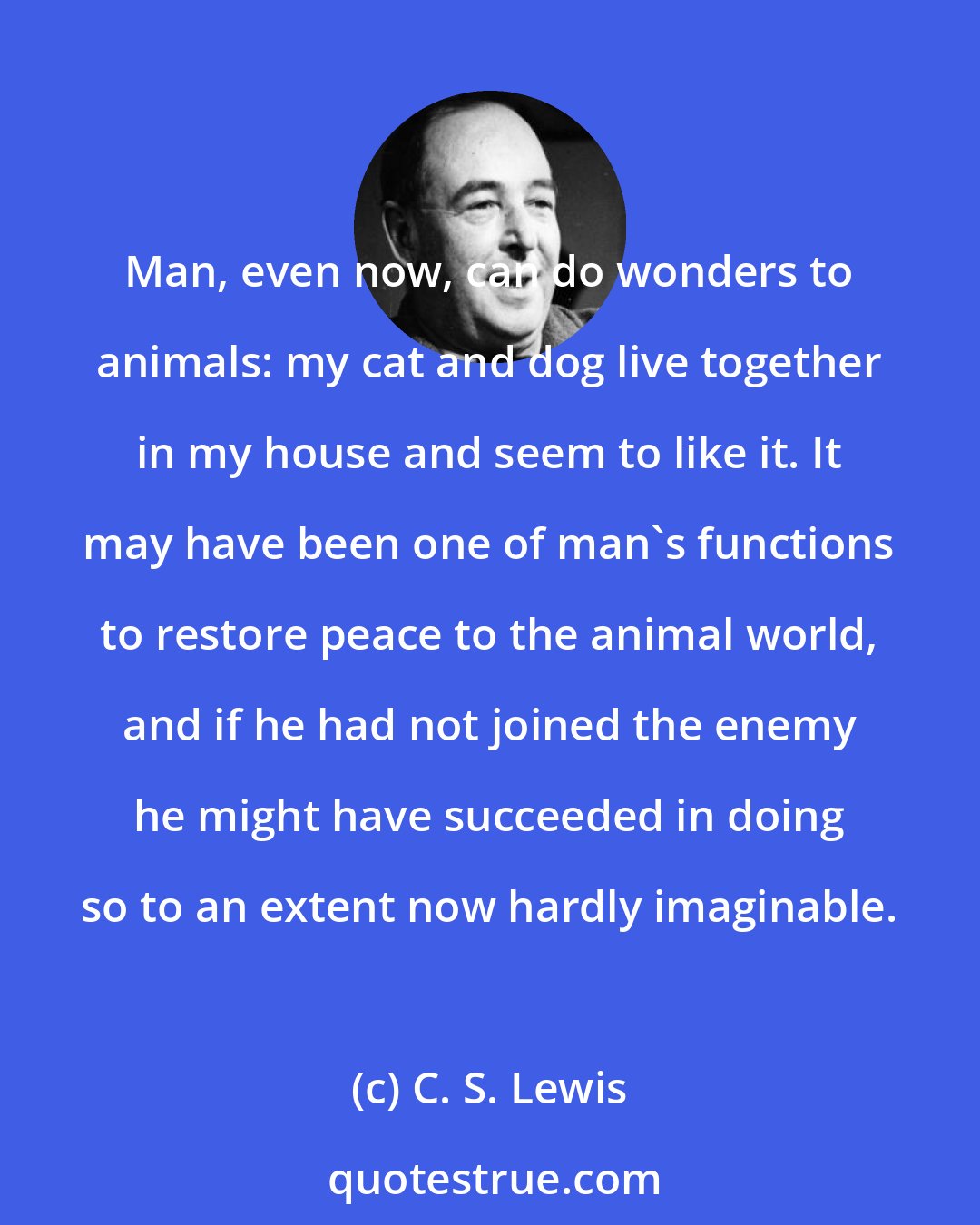 C. S. Lewis: Man, even now, can do wonders to animals: my cat and dog live together in my house and seem to like it. It may have been one of man's functions to restore peace to the animal world, and if he had not joined the enemy he might have succeeded in doing so to an extent now hardly imaginable.