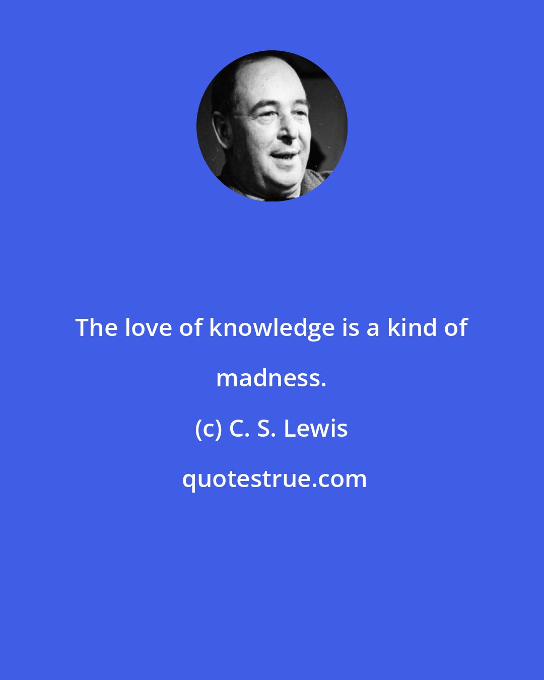 C. S. Lewis: The love of knowledge is a kind of madness.