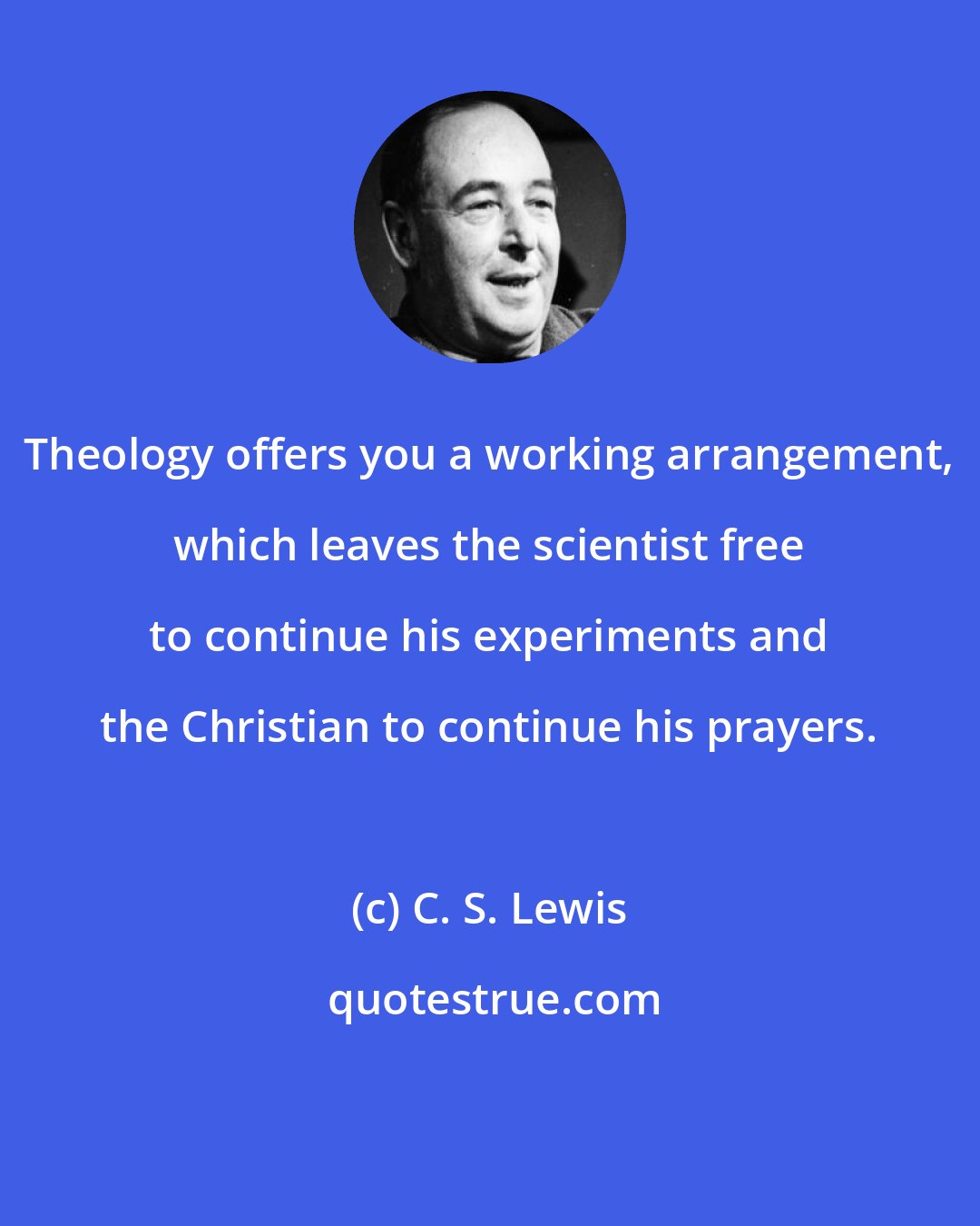 C. S. Lewis: Theology offers you a working arrangement, which leaves the scientist free to continue his experiments and the Christian to continue his prayers.