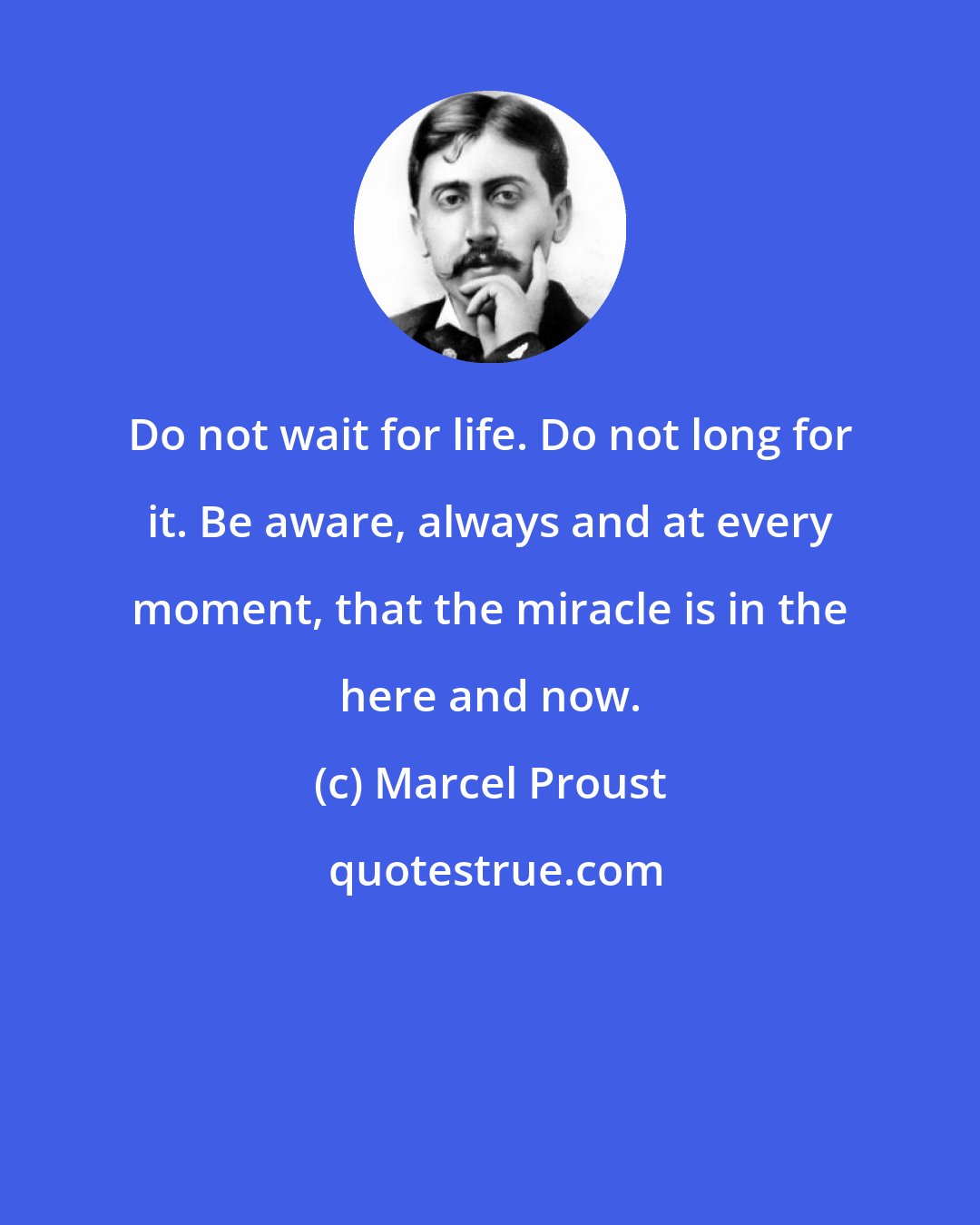 Marcel Proust: Do not wait for life. Do not long for it. Be aware, always and at every moment, that the miracle is in the here and now.