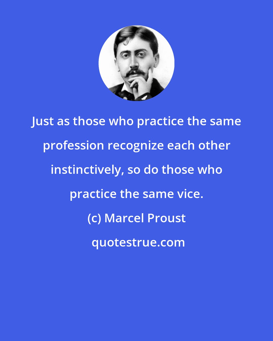 Marcel Proust: Just as those who practice the same profession recognize each other instinctively, so do those who practice the same vice.