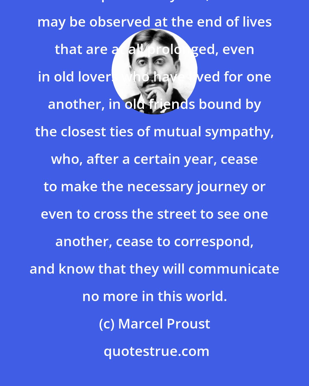 Marcel Proust: The great renunciation of old age as it prepared for death, wraps itself up in its chrysalis, which may be observed at the end of lives that are at all prolonged, even in old lovers who have lived for one another, in old friends bound by the closest ties of mutual sympathy, who, after a certain year, cease to make the necessary journey or even to cross the street to see one another, cease to correspond, and know that they will communicate no more in this world.