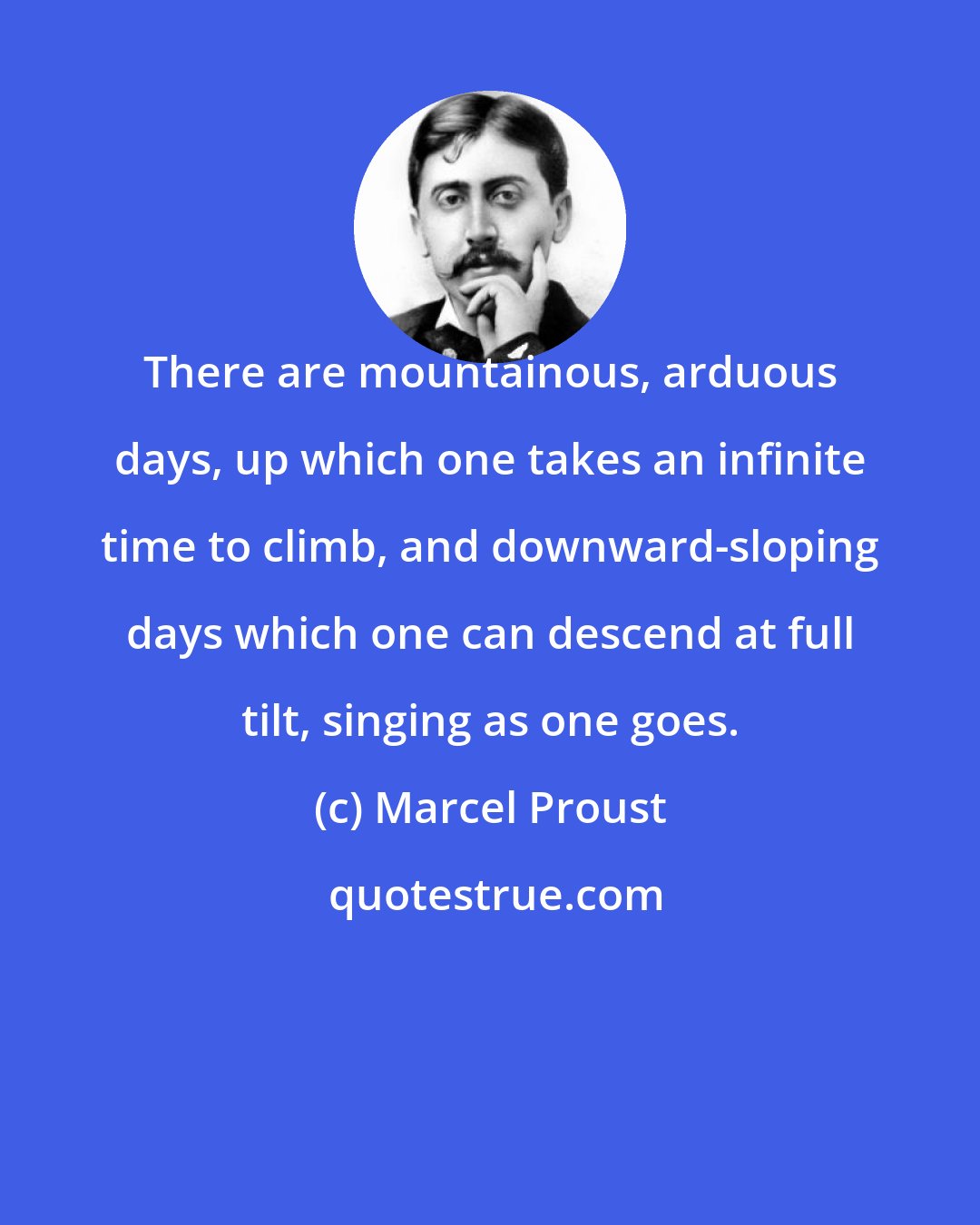 Marcel Proust: There are mountainous, arduous days, up which one takes an infinite time to climb, and downward-sloping days which one can descend at full tilt, singing as one goes.