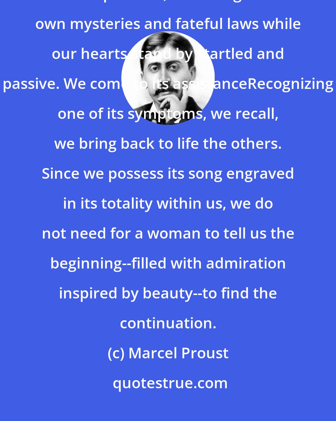 Marcel Proust: At a certain age, we have already been struck by love; it no longer develops alone, according to its own mysteries and fateful laws while our hearts stand by startled and passive. We come to its assistanceRecognizing one of its symptoms, we recall, we bring back to life the others. Since we possess its song engraved in its totality within us, we do not need for a woman to tell us the beginning--filled with admiration inspired by beauty--to find the continuation.