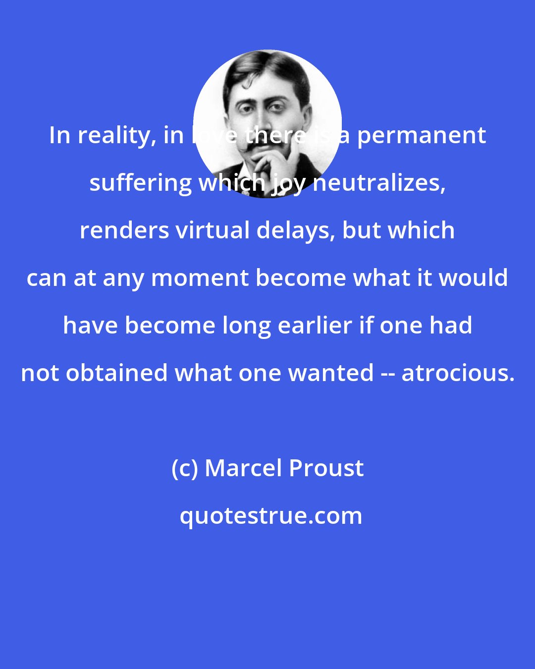 Marcel Proust: In reality, in love there is a permanent suffering which joy neutralizes, renders virtual delays, but which can at any moment become what it would have become long earlier if one had not obtained what one wanted -- atrocious.