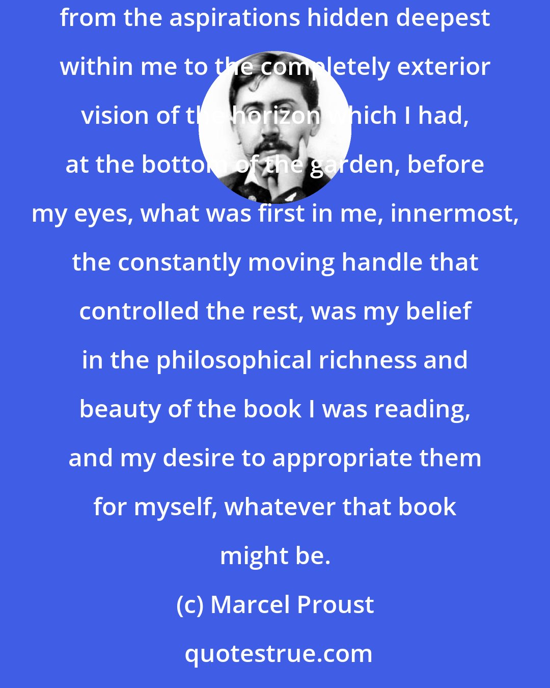 Marcel Proust: In the sort of screen dappled with different states of mind which my consciousness would simultaneously unfold while I read, and which ranged from the aspirations hidden deepest within me to the completely exterior vision of the horizon which I had, at the bottom of the garden, before my eyes, what was first in me, innermost, the constantly moving handle that controlled the rest, was my belief in the philosophical richness and beauty of the book I was reading, and my desire to appropriate them for myself, whatever that book might be.