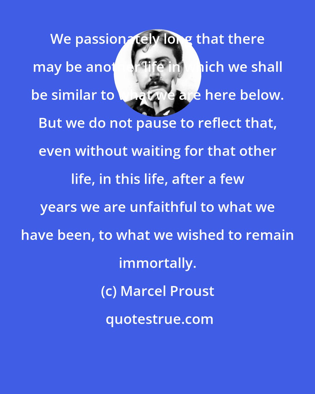 Marcel Proust: We passionately long that there may be another life in which we shall be similar to what we are here below. But we do not pause to reflect that, even without waiting for that other life, in this life, after a few years we are unfaithful to what we have been, to what we wished to remain immortally.