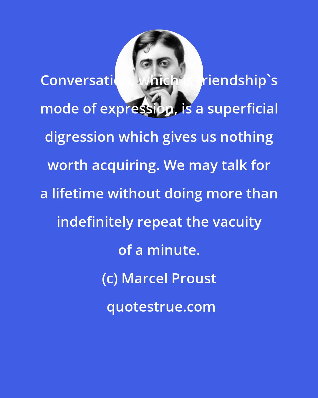 Marcel Proust: Conversation, which is friendship's mode of expression, is a superficial digression which gives us nothing worth acquiring. We may talk for a lifetime without doing more than indefinitely repeat the vacuity of a minute.