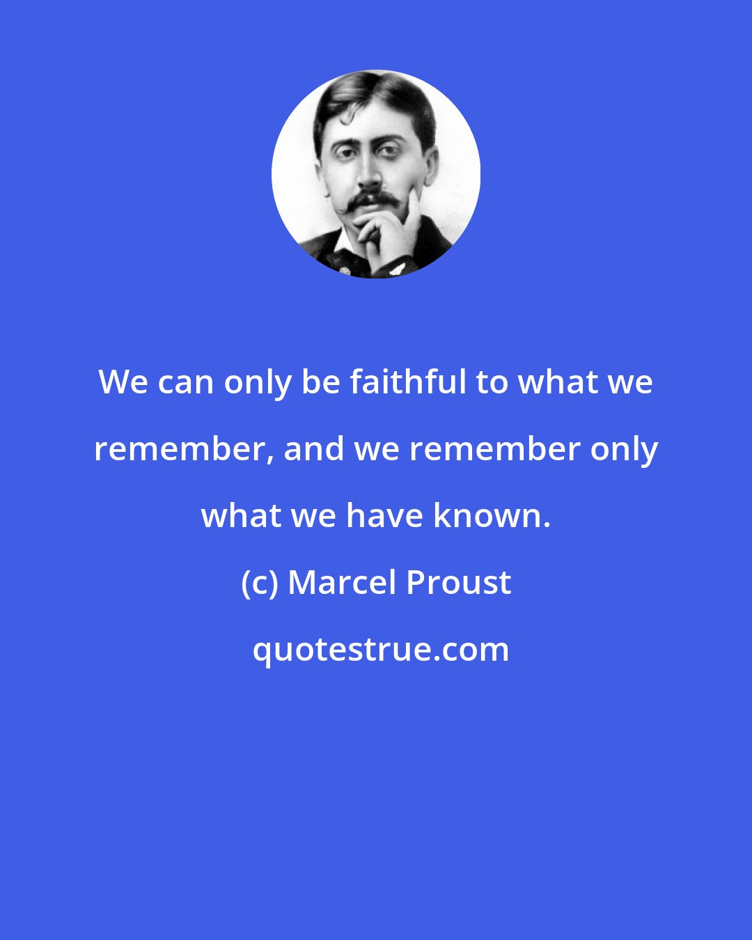 Marcel Proust: We can only be faithful to what we remember, and we remember only what we have known.