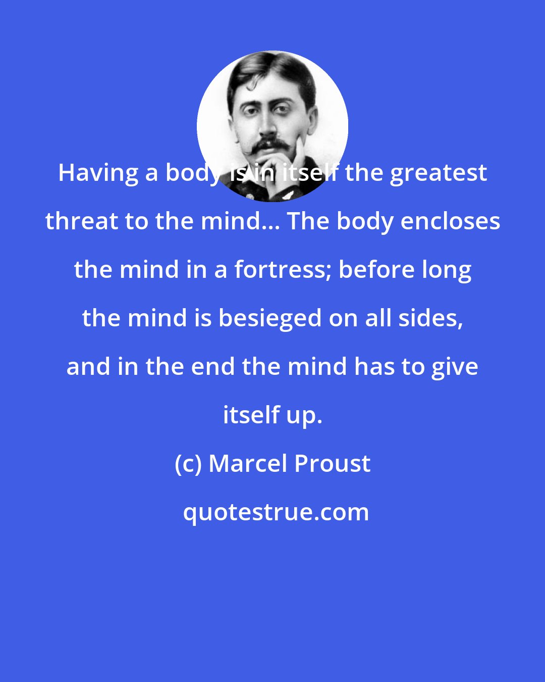 Marcel Proust: Having a body is in itself the greatest threat to the mind... The body encloses the mind in a fortress; before long the mind is besieged on all sides, and in the end the mind has to give itself up.