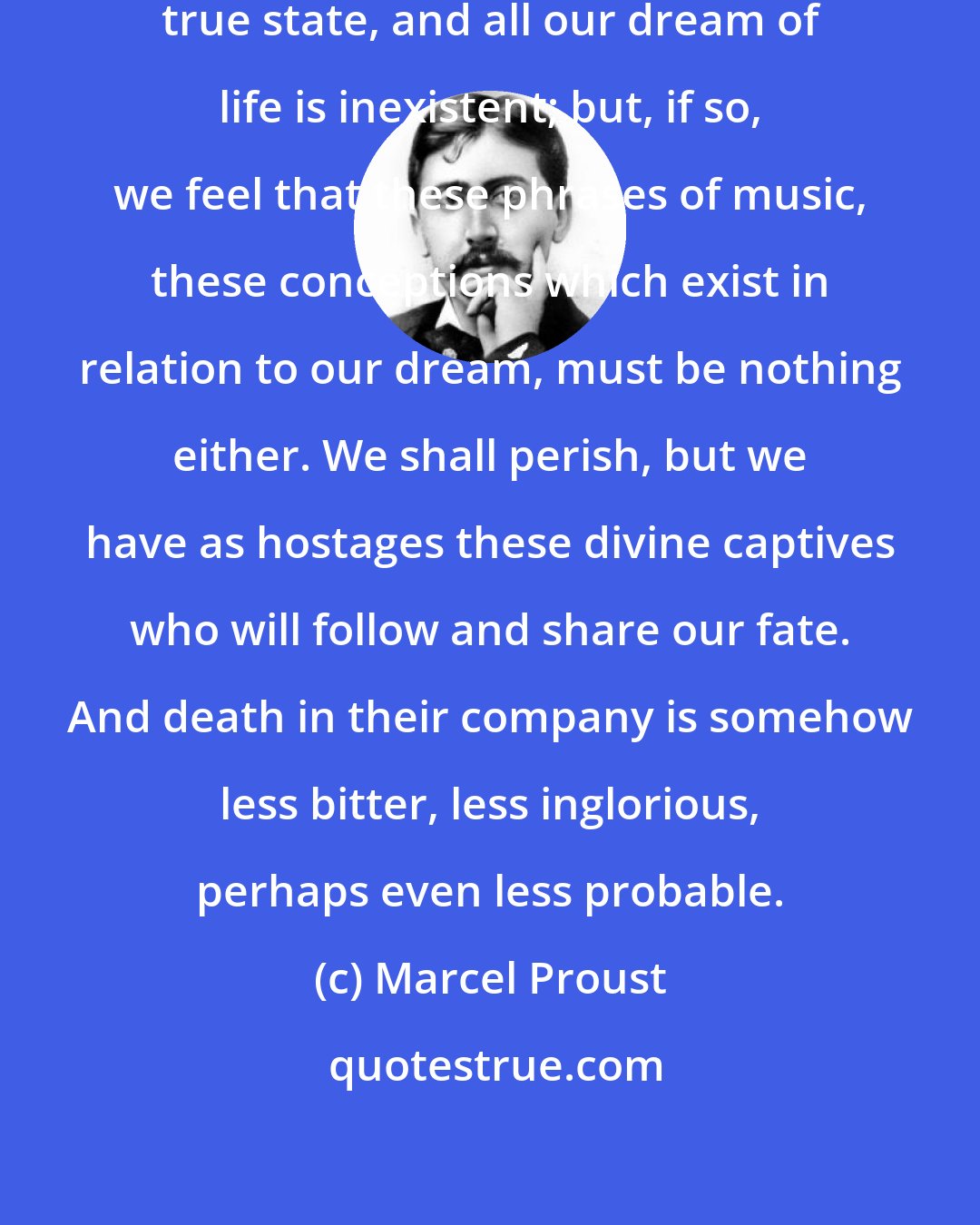 Marcel Proust: Perhaps it is not-being that is the true state, and all our dream of life is inexistent; but, if so, we feel that these phrases of music, these conceptions which exist in relation to our dream, must be nothing either. We shall perish, but we have as hostages these divine captives who will follow and share our fate. And death in their company is somehow less bitter, less inglorious, perhaps even less probable.