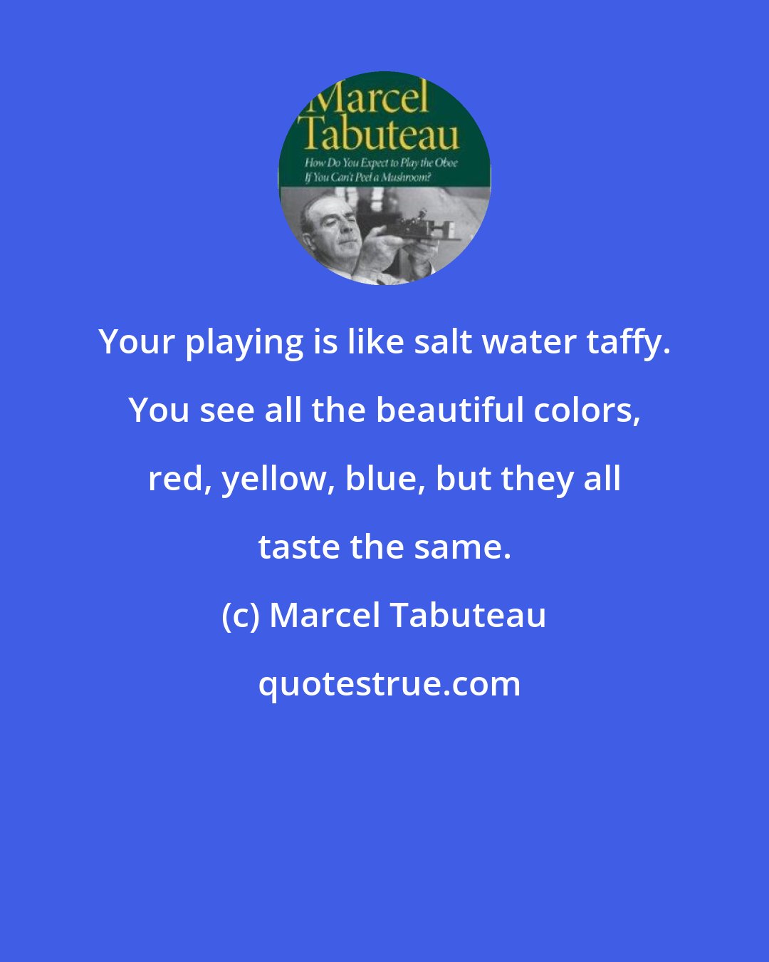 Marcel Tabuteau: Your playing is like salt water taffy. You see all the beautiful colors, red, yellow, blue, but they all taste the same.