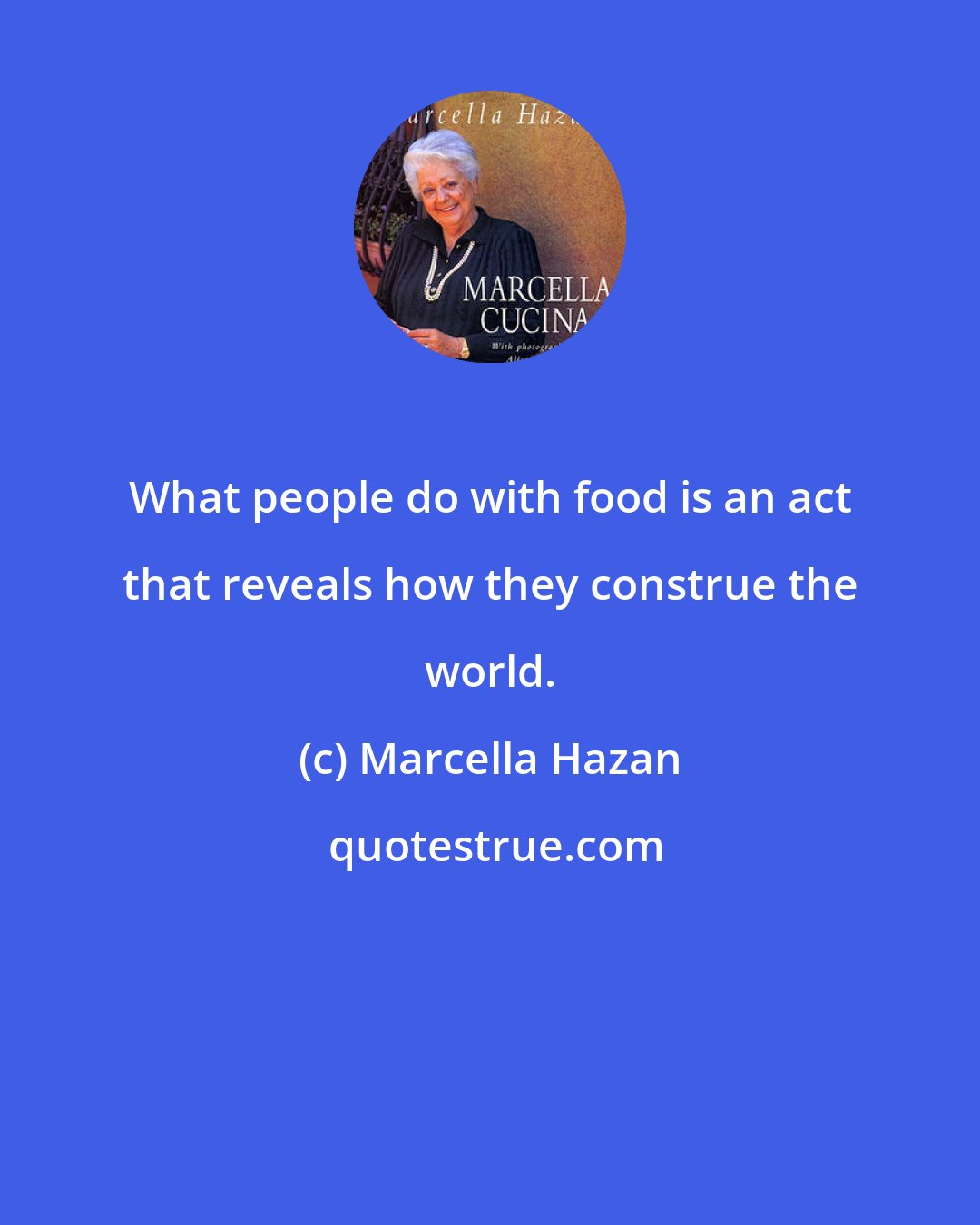 Marcella Hazan: What people do with food is an act that reveals how they construe the world.