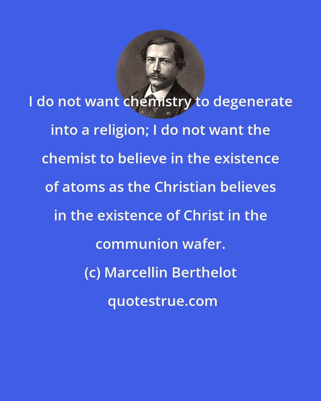 Marcellin Berthelot: I do not want chemistry to degenerate into a religion; I do not want the chemist to believe in the existence of atoms as the Christian believes in the existence of Christ in the communion wafer.
