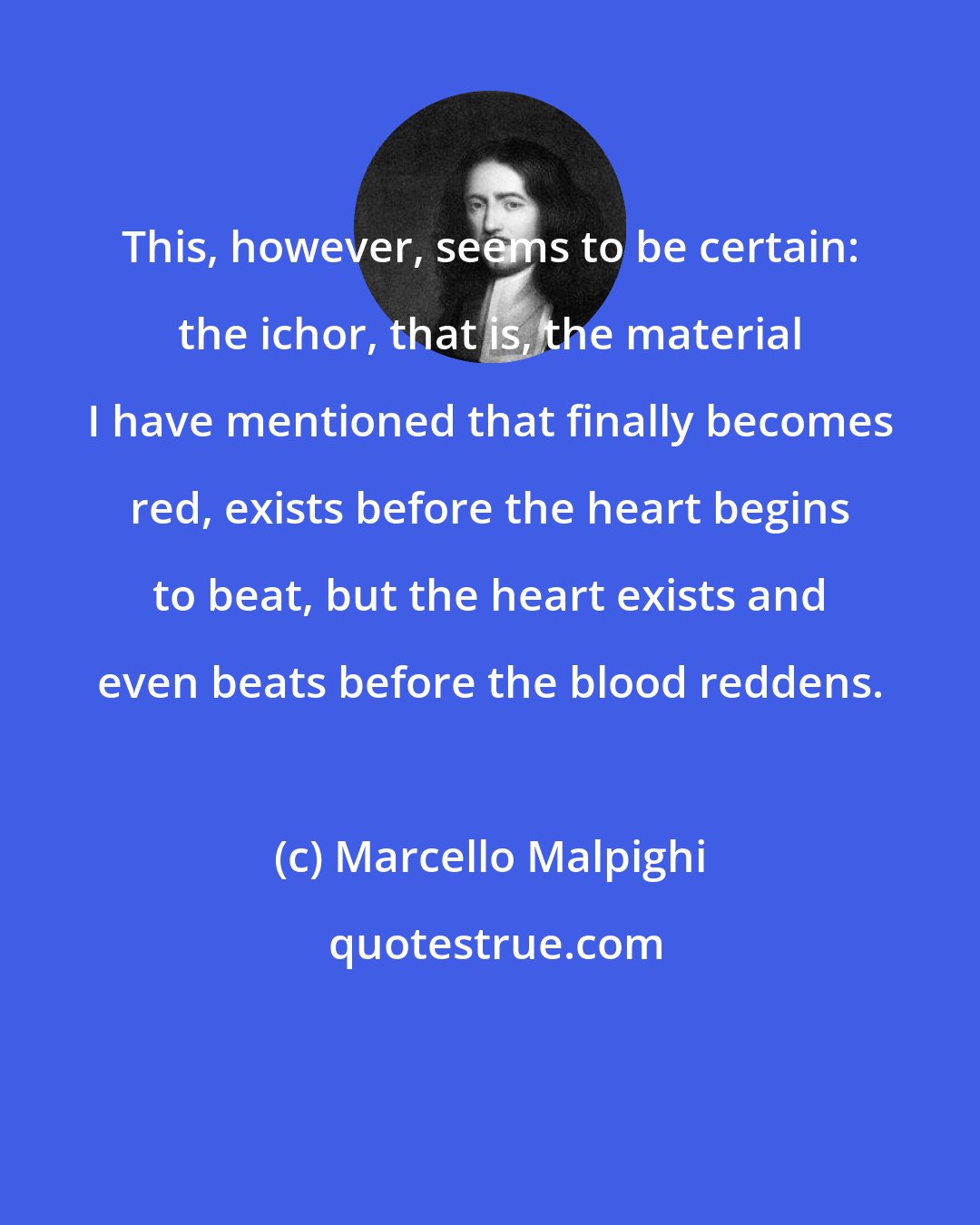 Marcello Malpighi: This, however, seems to be certain: the ichor, that is, the material I have mentioned that finally becomes red, exists before the heart begins to beat, but the heart exists and even beats before the blood reddens.