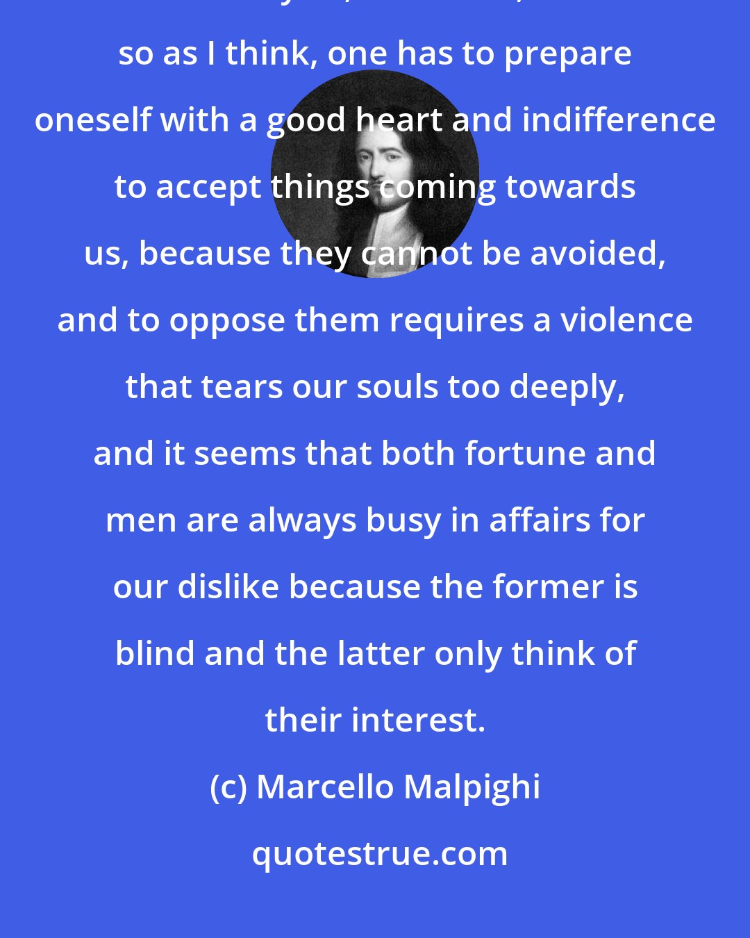 Marcello Malpighi: We are many small puppets moved by fate and fortune through strings unseen by us; therefore, if it is so as I think, one has to prepare oneself with a good heart and indifference to accept things coming towards us, because they cannot be avoided, and to oppose them requires a violence that tears our souls too deeply, and it seems that both fortune and men are always busy in affairs for our dislike because the former is blind and the latter only think of their interest.