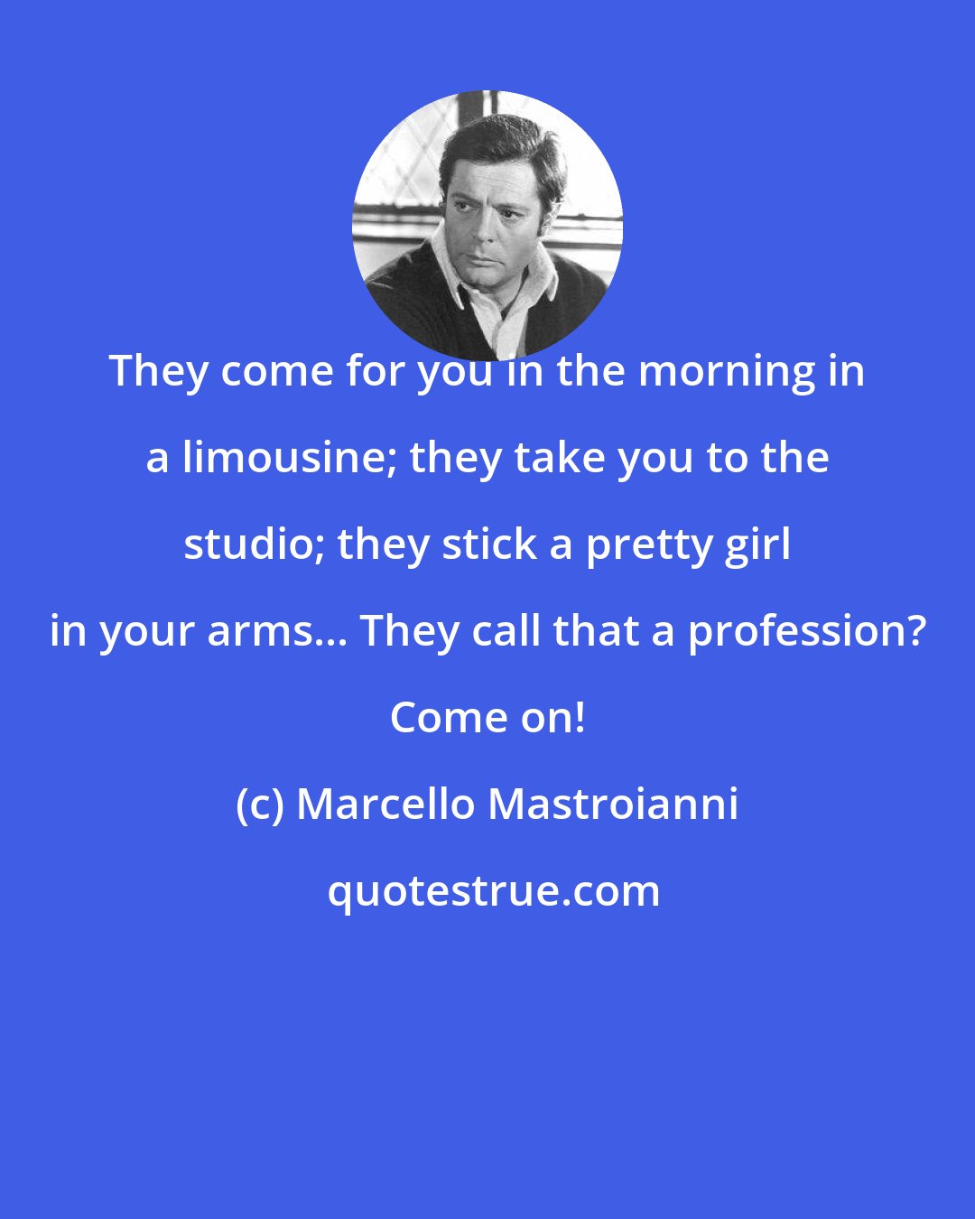 Marcello Mastroianni: They come for you in the morning in a limousine; they take you to the studio; they stick a pretty girl in your arms... They call that a profession? Come on!