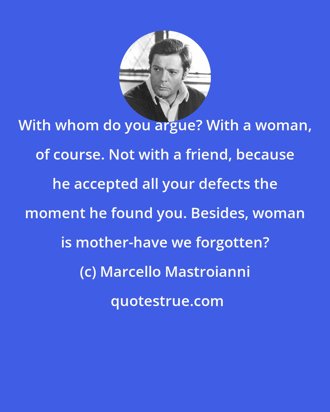 Marcello Mastroianni: With whom do you argue? With a woman, of course. Not with a friend, because he accepted all your defects the moment he found you. Besides, woman is mother-have we forgotten?