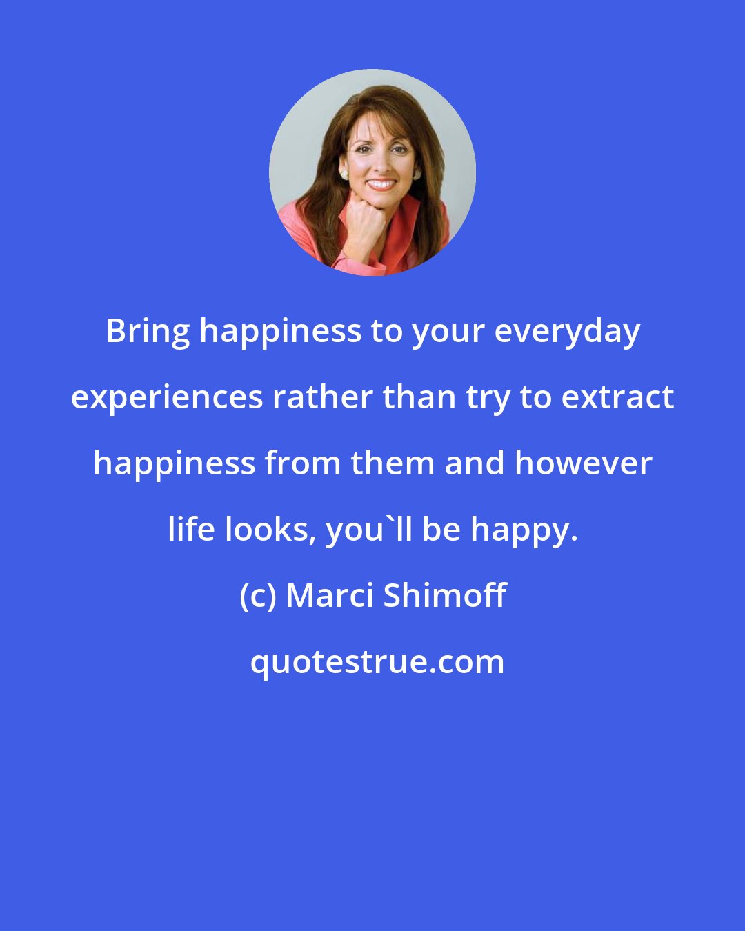 Marci Shimoff: Bring happiness to your everyday experiences rather than try to extract happiness from them and however life looks, you'll be happy.