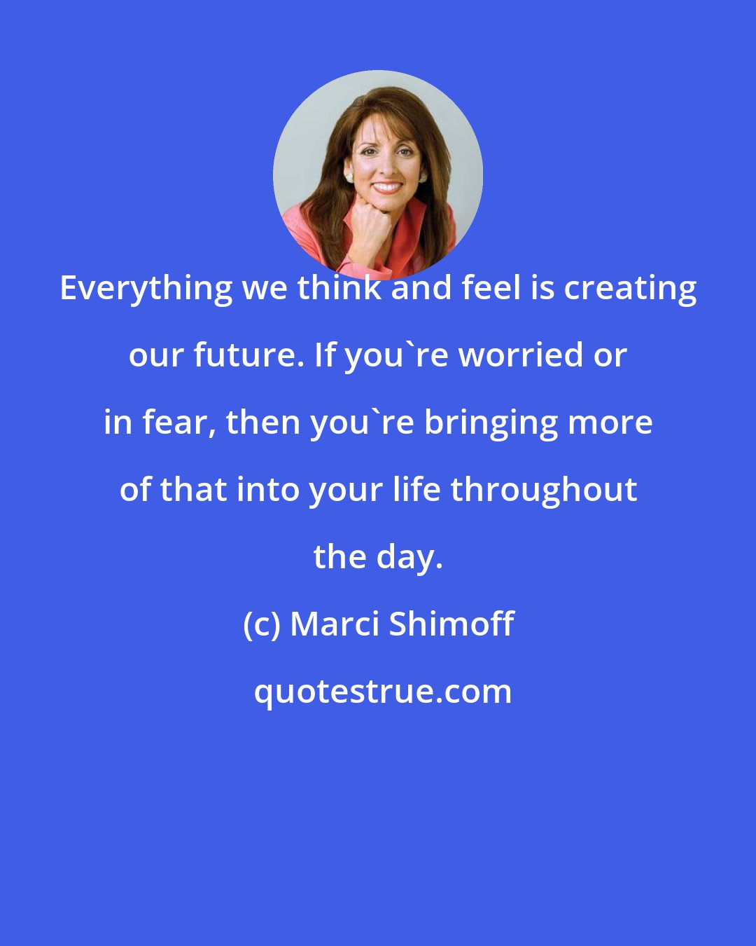 Marci Shimoff: Everything we think and feel is creating our future. If you're worried or in fear, then you're bringing more of that into your life throughout the day.