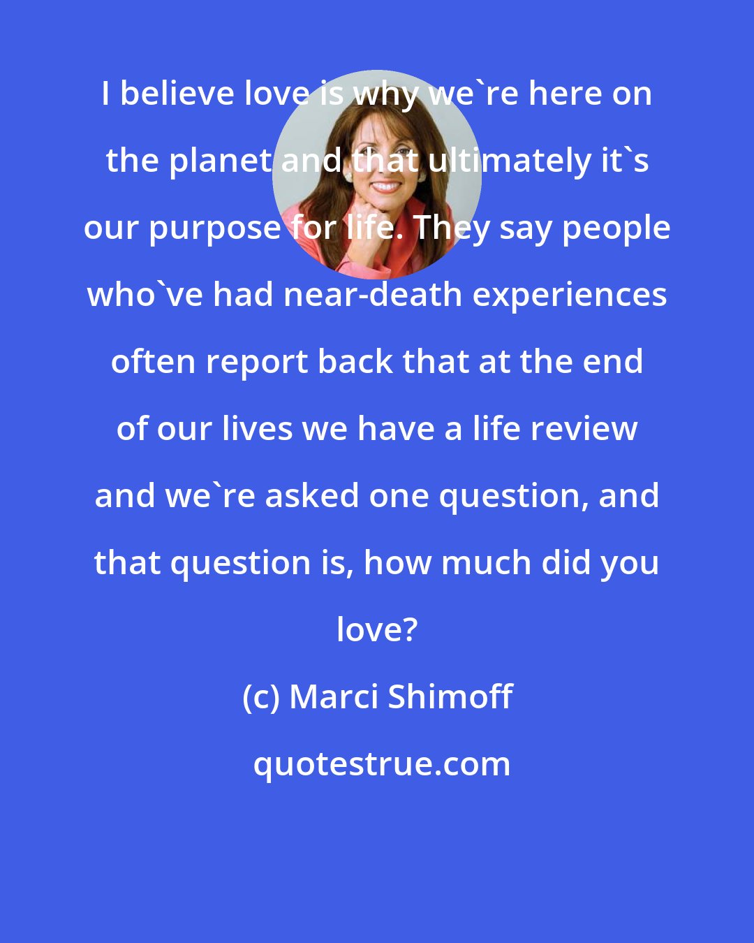 Marci Shimoff: I believe love is why we're here on the planet and that ultimately it's our purpose for life. They say people who've had near-death experiences often report back that at the end of our lives we have a life review and we're asked one question, and that question is, how much did you love?