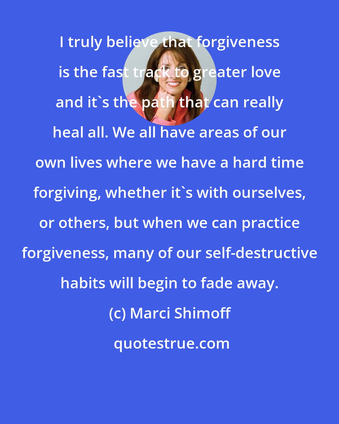 Marci Shimoff: I truly believe that forgiveness is the fast track to greater love and it's the path that can really heal all. We all have areas of our own lives where we have a hard time forgiving, whether it's with ourselves, or others, but when we can practice forgiveness, many of our self-destructive habits will begin to fade away.