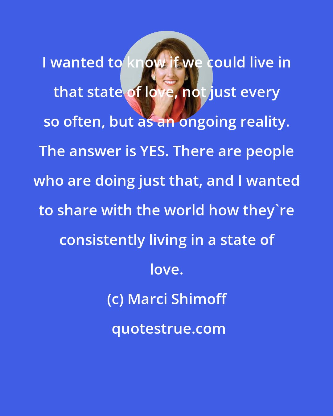 Marci Shimoff: I wanted to know if we could live in that state of love, not just every so often, but as an ongoing reality. The answer is YES. There are people who are doing just that, and I wanted to share with the world how they're consistently living in a state of love.