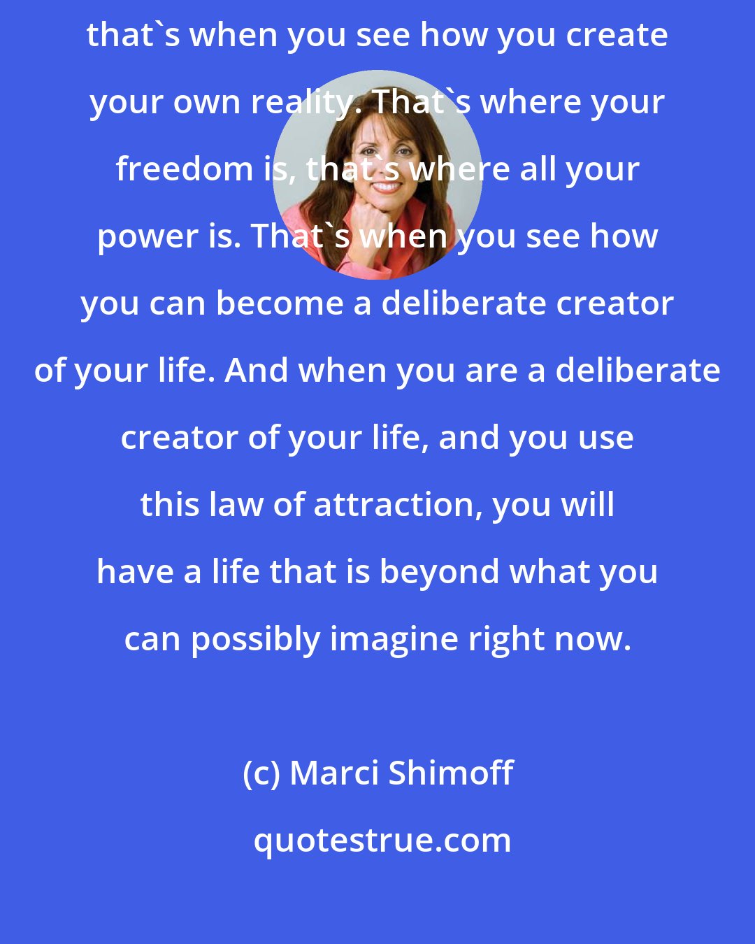 Marci Shimoff: Once you begin to understand and truly master your thoughts and feelings, that's when you see how you create your own reality. That's where your freedom is, that's where all your power is. That's when you see how you can become a deliberate creator of your life. And when you are a deliberate creator of your life, and you use this law of attraction, you will have a life that is beyond what you can possibly imagine right now.