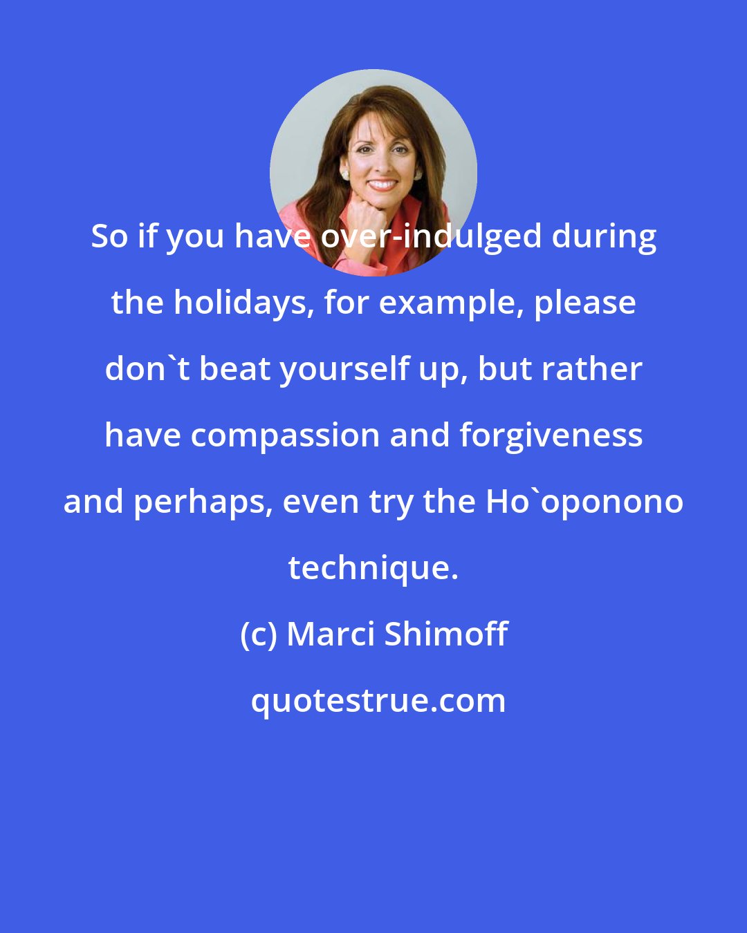 Marci Shimoff: So if you have over-indulged during the holidays, for example, please don't beat yourself up, but rather have compassion and forgiveness and perhaps, even try the Ho'oponono technique.