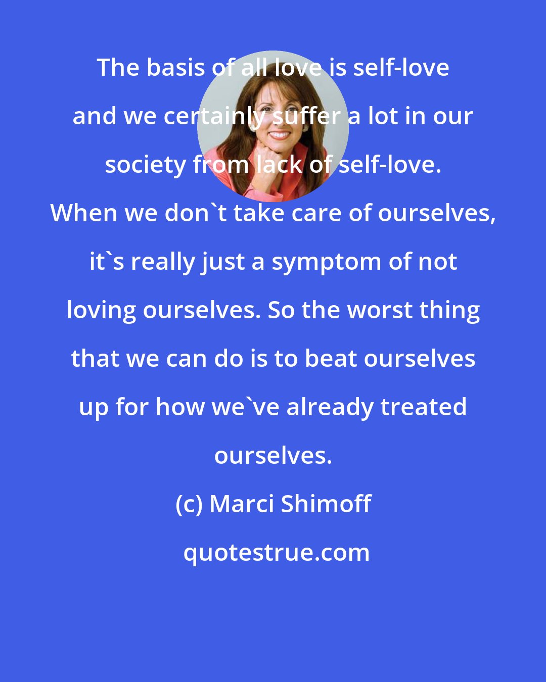 Marci Shimoff: The basis of all love is self-love and we certainly suffer a lot in our society from lack of self-love. When we don't take care of ourselves, it's really just a symptom of not loving ourselves. So the worst thing that we can do is to beat ourselves up for how we've already treated ourselves.