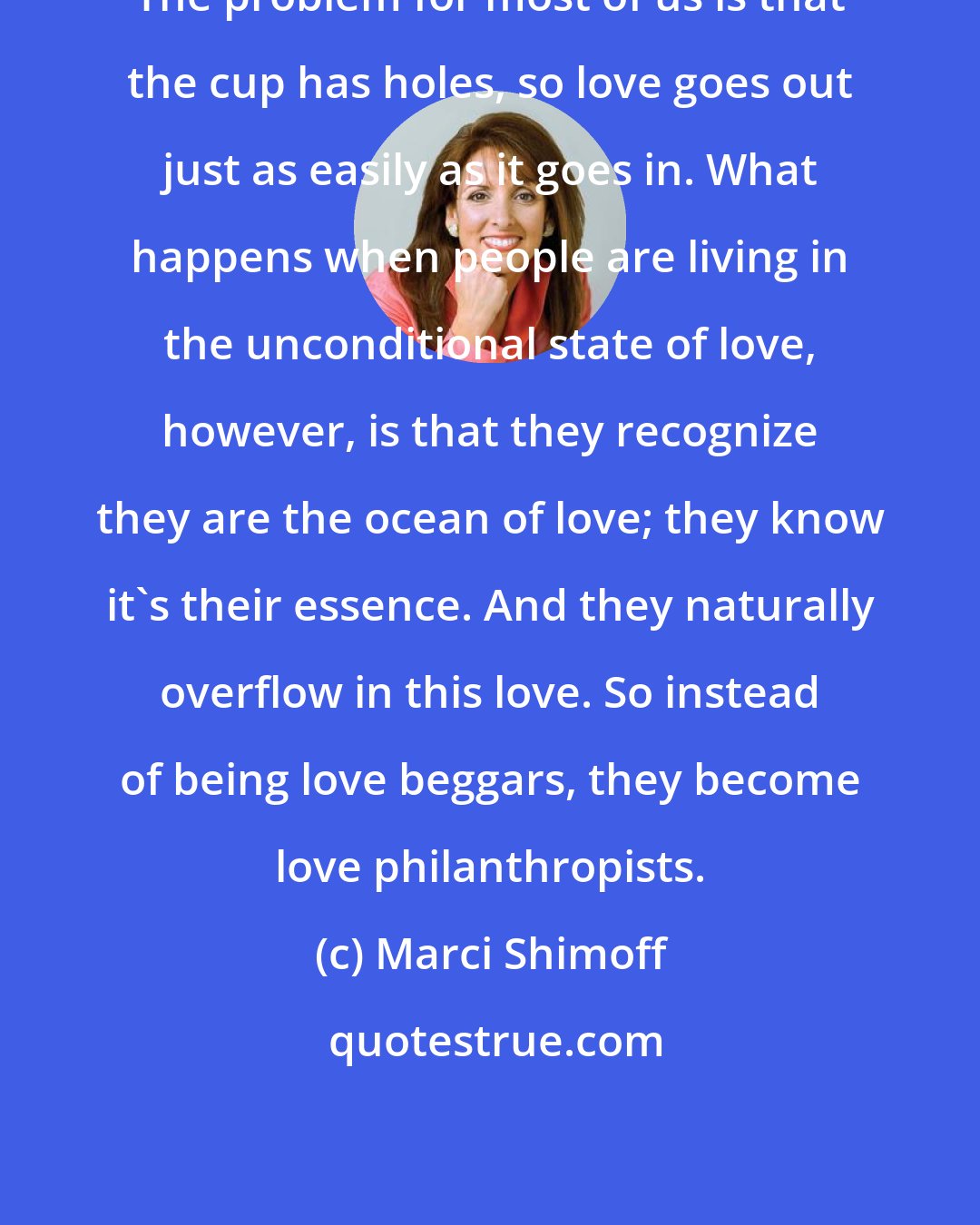 Marci Shimoff: The problem for most of us is that the cup has holes, so love goes out just as easily as it goes in. What happens when people are living in the unconditional state of love, however, is that they recognize they are the ocean of love; they know it's their essence. And they naturally overflow in this love. So instead of being love beggars, they become love philanthropists.