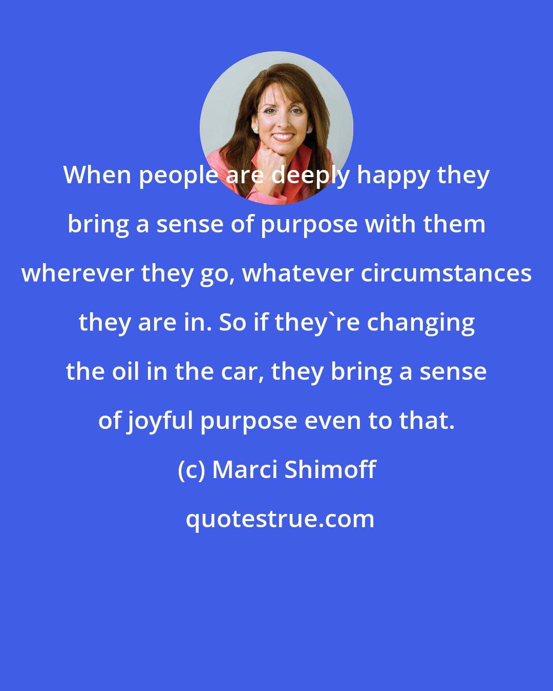 Marci Shimoff: When people are deeply happy they bring a sense of purpose with them wherever they go, whatever circumstances they are in. So if they're changing the oil in the car, they bring a sense of joyful purpose even to that.