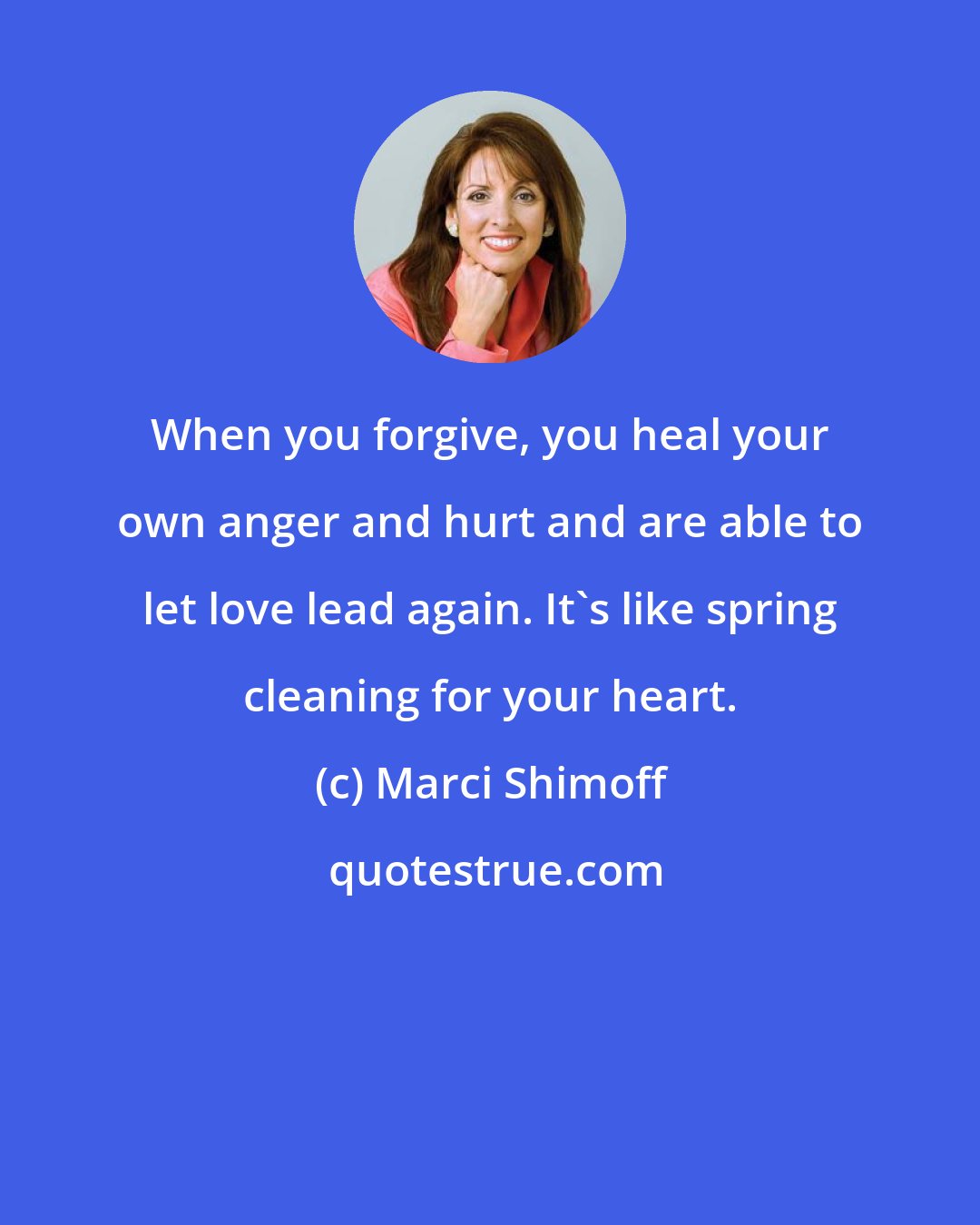 Marci Shimoff: When you forgive, you heal your own anger and hurt and are able to let love lead again. It's like spring cleaning for your heart.