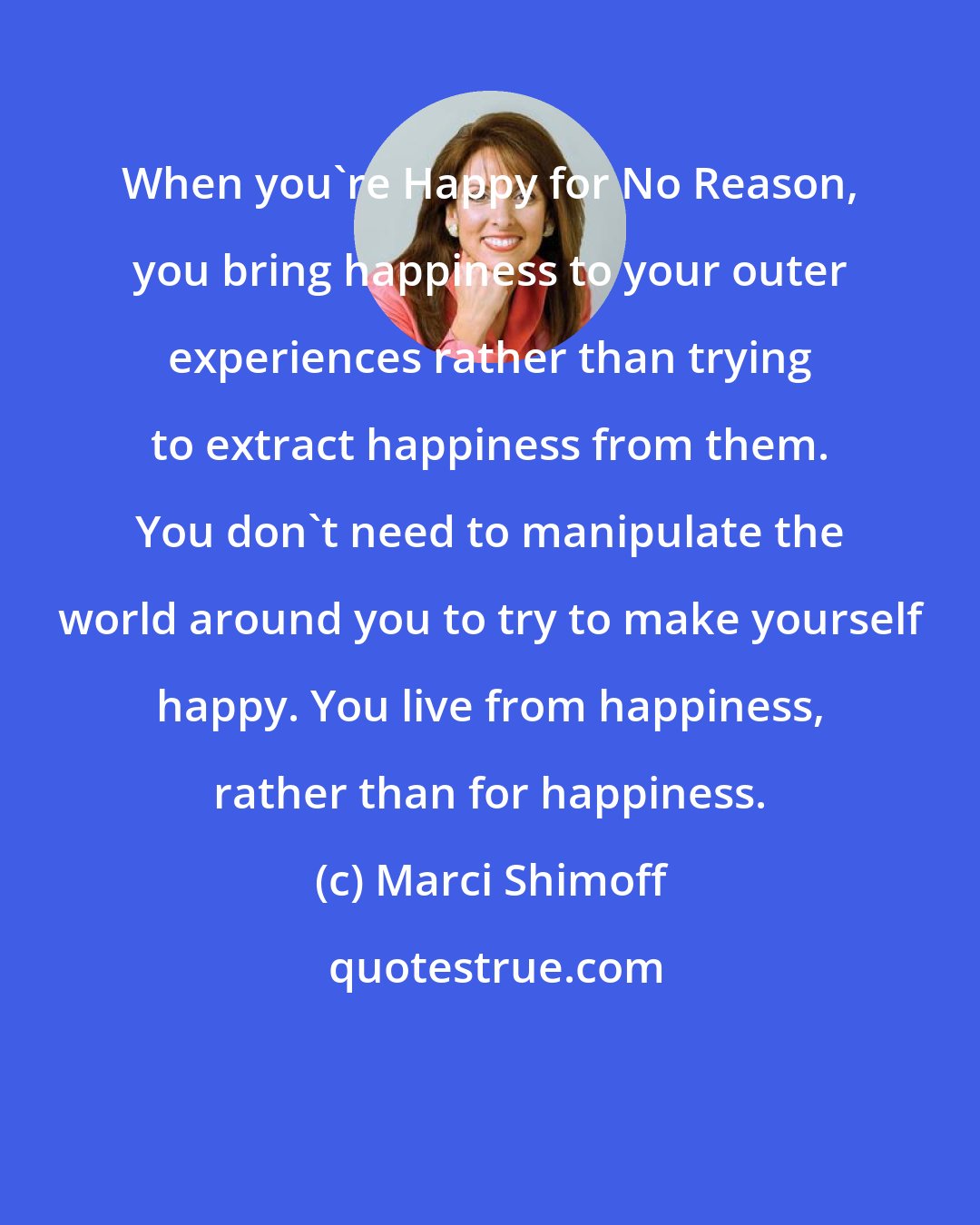 Marci Shimoff: When you're Happy for No Reason, you bring happiness to your outer experiences rather than trying to extract happiness from them. You don't need to manipulate the world around you to try to make yourself happy. You live from happiness, rather than for happiness.