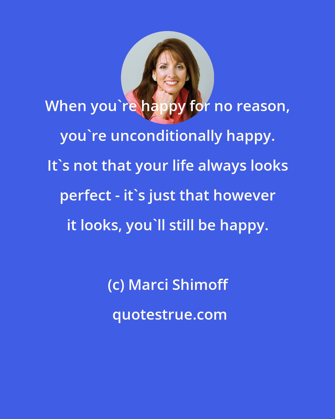 Marci Shimoff: When you're happy for no reason, you're unconditionally happy. It's not that your life always looks perfect - it's just that however it looks, you'll still be happy.