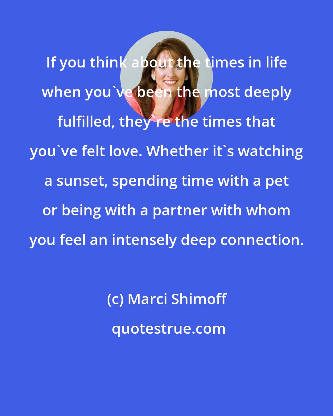 Marci Shimoff: If you think about the times in life when you've been the most deeply fulfilled, they're the times that you've felt love. Whether it's watching a sunset, spending time with a pet or being with a partner with whom you feel an intensely deep connection.