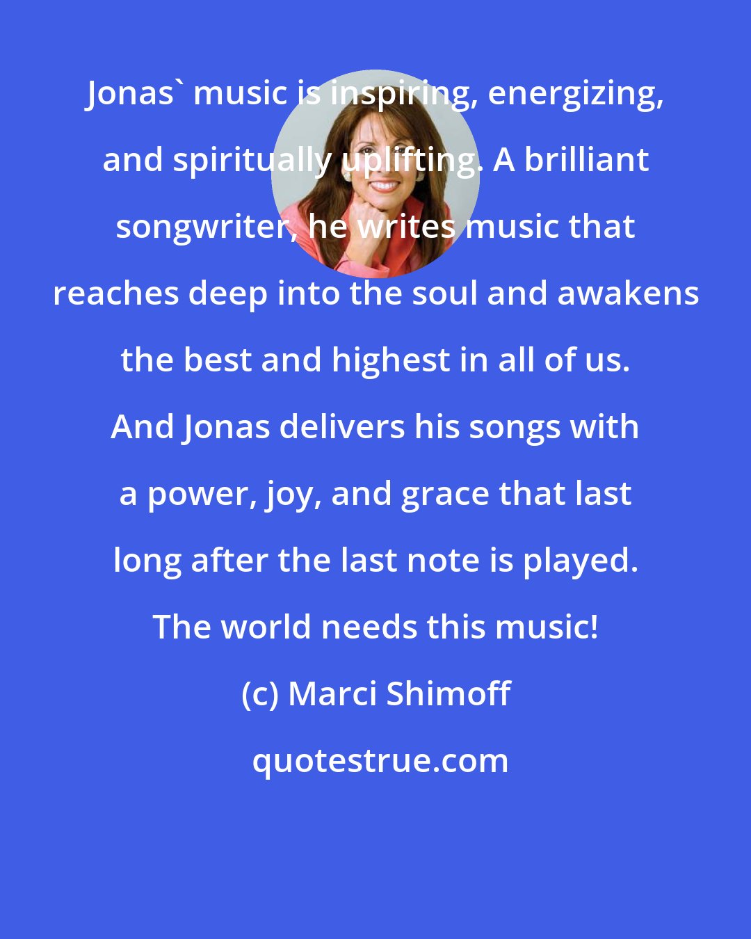 Marci Shimoff: Jonas' music is inspiring, energizing, and spiritually uplifting. A brilliant songwriter, he writes music that reaches deep into the soul and awakens the best and highest in all of us. And Jonas delivers his songs with a power, joy, and grace that last long after the last note is played. The world needs this music!